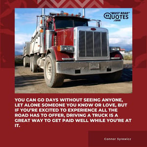 You can go days without seeing anyone, let alone someone you know or love, but if you’re excited to experience all the road has to offer, driving a truck is a great way to get paid well while you’re at it.