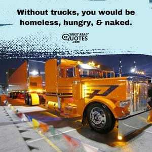 Without trucks, you would be homeless, hungry, & naked.