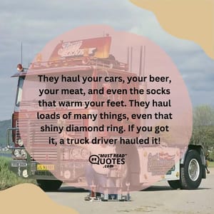 They haul your cars, your beer, your meat, and even the socks that warm your feet. They haul loads of many things, even that shiny diamond ring. If you got it, a truck driver hauled it!