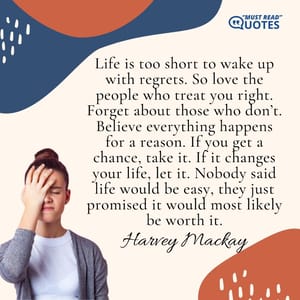 Life is too short to wake up with regrets. So love the people who treat you right. Forget about those who don’t. Believe everything happens for a reason. If you get a chance, take it. If it changes your life, let it. Nobody said life would be easy, they just promised it would most likely be worth it.