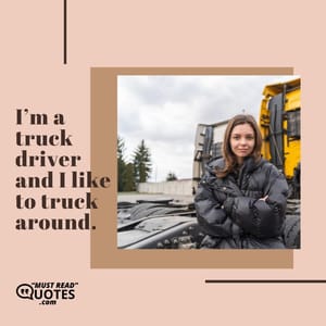 I’m a truck driver and I like to truck around.