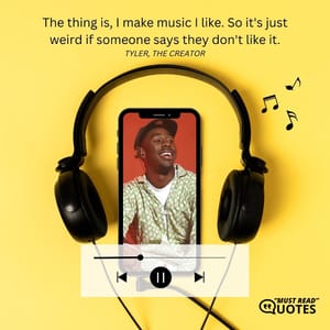 The thing is, I make music I like. So it's just weird if someone says they don't like it.