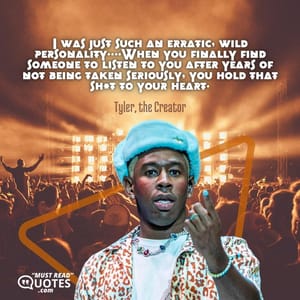 I was just such an erratic, wild personality….When you finally find someone to listen to you after years of not being taken seriously, you hold that sh*t to your heart.