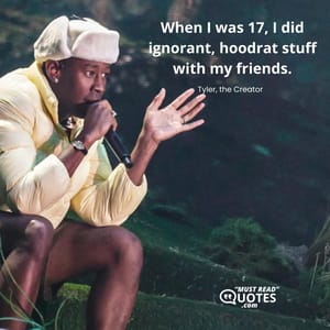 When I was 17, I did ignorant, hoodrat stuff with my friends.