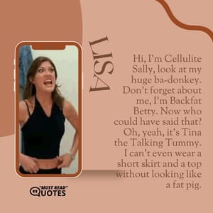 Hi, I'm Cellulite Sally, look at my huge ba-donkey. Don't forget about me, I'm Backfat Betty. Now who could have said that? Oh, yeah, it's Tina the Talking Tummy. I can't even wear a short skirt and a top without looking like a fat pig.