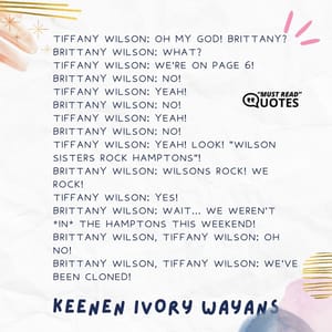 Tiffany Wilson: Oh my God! Brittany? Brittany Wilson: What? Tiffany Wilson: We're on page 6! Brittany Wilson: No! Tiffany Wilson: Yeah! Brittany Wilson: No! Tiffany Wilson: Yeah! Brittany Wilson: NO! Tiffany Wilson: Yeah! Look! "Wilson Sisters Rock Hamptons"! Brittany Wilson: Wilsons rock! We rock! Tiffany Wilson: Yes! Brittany Wilson: Wait... We weren't *in* the Hamptons this weekend! Brittany Wilson, Tiffany Wilson: Oh no! Brittany Wilson, Tiffany Wilson: We've been cloned!