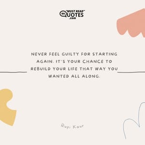 Never feel guilty for starting again. It’s your chance to rebuild your life that way you wanted all along.