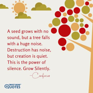 A seed grows with no sound, but a tree falls with a huge noise. Destruction has noise, but creation is quiet. This is the power of silence. Grow Silently.