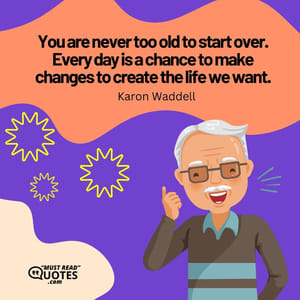 You are never too old to start over. Every day is a chance to make changes to create the life we want.