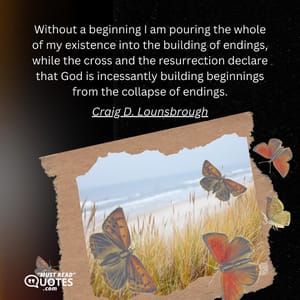 Without a beginning I am pouring the whole of my existence into the building of endings, while the cross and the resurrection declare that God is incessantly building beginnings from the collapse of endings.