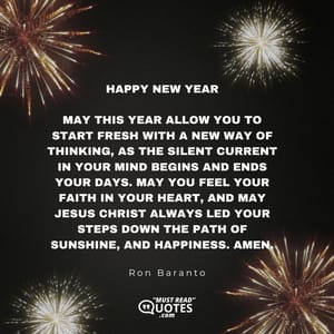 Happy New Year May this year allow you to start fresh with a new way of thinking, as the silent current in your mind begins and ends your days. May you feel your faith in your heart, and may Jesus Christ always led your steps down the path of sunshine, and happiness. Amen.