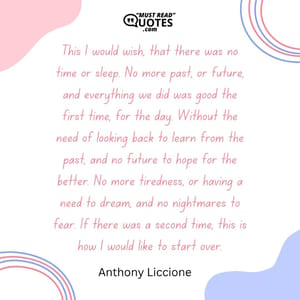 This I would wish, that there was no time or sleep. No more past, or future, and everything we did was good the first time, for the day. Without the need of looking back to learn from the past, and no future to hope for the better. No more tiredness, or having a need to dream, and no nightmares to fear. If there was a second time, this is how I would like to start over.