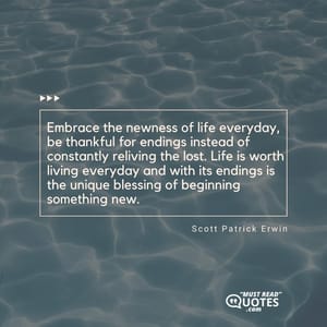 Embrace the newness of life everyday, be thankful for endings instead of constantly reliving the lost. Life is worth living everyday and with its endings is the unique blessing of beginning something new.