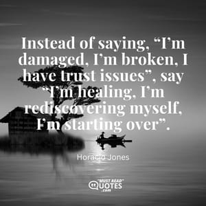 Instead of saying, “I’m damaged, I’m broken, I have trust issues”, say “I’m healing, I’m rediscovering myself, I’m starting over”.