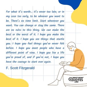 For what it’s worth... it’s never too late, or in my case too early, to be whoever you want to be. There’s no time limit. Start whenever you want. You can change or stay the same. There are no rules to this thing. We can make the best or the worst of it. I hope you make the best of it. I hope you see things that startle you. I hope you feel things you’ve never felt before. I hope you meet people who have a different point of view. I hope you live a life you’re proud of, and if you’re not, I hope you have the courage to start over again.