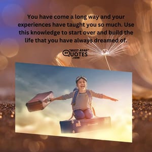 You have come a long way and your experiences have taught you so much. Use this knowledge to start over and build the life that you have always dreamed of.