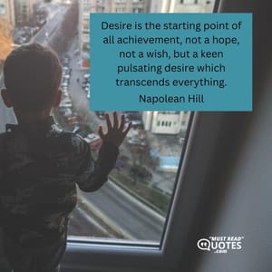 Desire is the starting point of all achievement, not a hope, not a wish, but a keen pulsating desire which transcends everything.