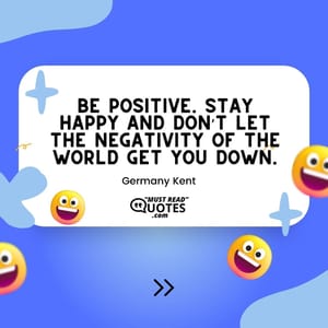 Be positive. Stay happy and don’t let the negativity of the world get you down.