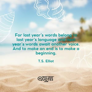 For last year’s words belong to last year’s language and next year’s words await another voice. And to make an end is to make a beginning.