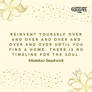 Reinvent yourself over and over and over and over and over until you find a home. There is no timeline for the soul.