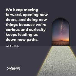 We keep moving forward, opening new doors, and doing new things because we’re curious and curiosity keeps leading us down new paths.