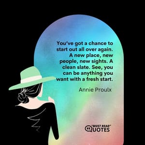 You’ve got a chance to start out all over again. A new place, new people, new sights. A clean slate. See, you can be anything you want with a fresh start.