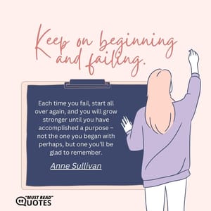 Keep on beginning and failing. Each time you fail, start all over again, and you will grow stronger until you have accomplished a purpose – not the one you began with perhaps, but one you’ll be glad to remember.