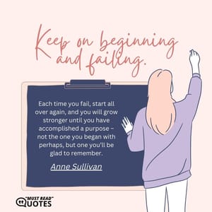 Keep on beginning and failing. Each time you fail, start all over again, and you will grow stronger until you have accomplished a purpose – not the one you began with perhaps, but one you’ll be glad to remember.