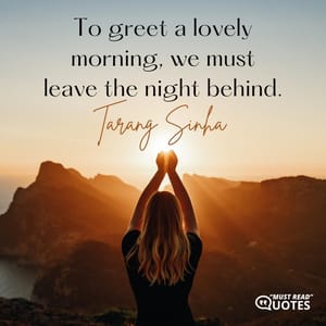 To greet a lovely morning, we must leave the night behind.
