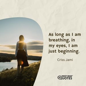As long as I am breathing, in my eyes, I am just beginning.