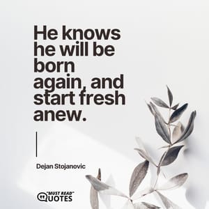 He knows he will be born again, and start fresh anew.