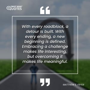 With every roadblock, a detour is built. With every ending, a new beginning is defined. Embracing a challenge makes life interesting, but overcoming it makes life meaningful.