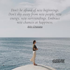 Don’t be afraid of new beginnings. Don’t shy away from new people, new energy, new surroundings. Embrace new chances at happiness.