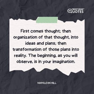 First comes thought; then organization of that thought, into ideas and plans; then transformation of those plans into reality. The beginning, as you will observe, is in your imagination.