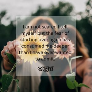 I am not scared I tell myself but the fear of starting over again has consumed me deeper than I have ever wanted to admit.