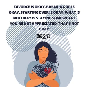 Divorce is okay. Breaking up is okay. Starting over is okay. What is not okay is staying somewhere you’re not appreciated, that’s not okay.
