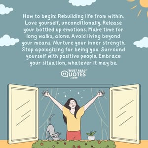 How to begin: Rebuilding life from within. Love yourself, unconditionally. Release your bottled up emotions. Make time for long walks, alone. Avoid living beyond your means. Nurture your inner strength. Stop apologizing for being you. Surround yourself with positive people. Embrace your situation, whatever it may be.