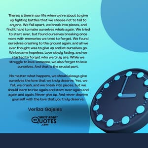 There's a time in our life when we’re about to give up fighting battles that we choose not to tell to anyone. We fall apart, we break into pieces, and find it hard to make ourselves whole again. We tried to start over, but found ourselves breaking once more with memories we tried to forget. We found ourselves crashing to the ground again, and all we ever thought was to give up and let ourselves go. We became hopeless. Love slowly fading, and we started to forget who we truly are. While we struggle to love someone, we also forget to love ourselves. And that is the crucial part. No matter what happens, we should always give ourselves the love that we truly deserve. Yes, we fall, we crash, and we break into pieces, but we should learn to rise again and start over again and again and again. Never give up. And never deprive yourself with the love that you truly deserve.