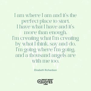 I am where I am and it's the perfect place to start. I have what I have and it's more than enough. I'm creating what I'm creating by what I think, say and do. I'm going where I'm going, and a thousand angels are with me too.