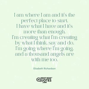 I am where I am and it's the perfect place to start. I have what I have and it's more than enough. I'm creating what I'm creating by what I think, say and do. I'm going where I'm going, and a thousand angels are with me too.