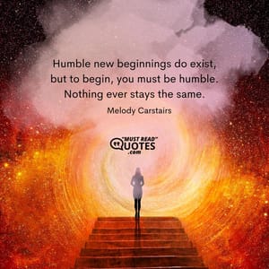 Humble new beginnings do exist, but to begin, you must be humble. Nothing ever stays the same.