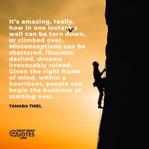 It’s amazing, really, how in one instant a wall can be torn down, or climbed over. Misconceptions can be shattered, illusions dashed, dreams irrevocably ruined. Given the right frame of mind, within a heartbeat, people can begin the business of starting over.