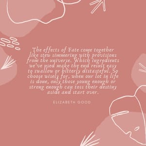 The effects of Fate come together like stew simmering with provisions from the universe. Which ingredients we’ve used make the end result easy to swallow or bitterly distasteful. So choose wisely for, when our lot in life is done, only those young enough or strong enough can toss their destiny aside and start over.