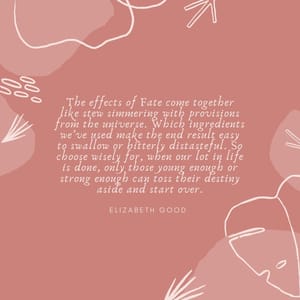 The effects of Fate come together like stew simmering with provisions from the universe. Which ingredients we’ve used make the end result easy to swallow or bitterly distasteful. So choose wisely for, when our lot in life is done, only those young enough or strong enough can toss their destiny aside and start over.