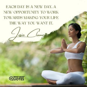 Each day is a new day, a new opportunity to work towards making your life the way you want it.