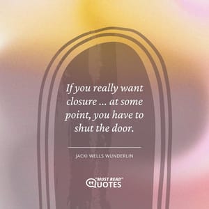 If you really want closure ... at some point, you have to shut the door.