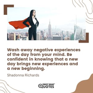 Wash away negative experiences of the day from your mind. Be confident in knowing that a new day brings new experiences and a new beginning.