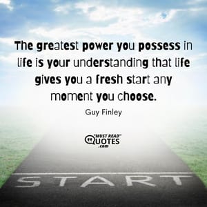 The greatest power you possess in life is your understanding that life gives you a fresh start any moment you choose.