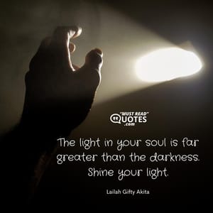 The light in your soul is far greater than the darkness. Shine your light.