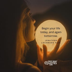 Begin your life today, and again tomorrow.